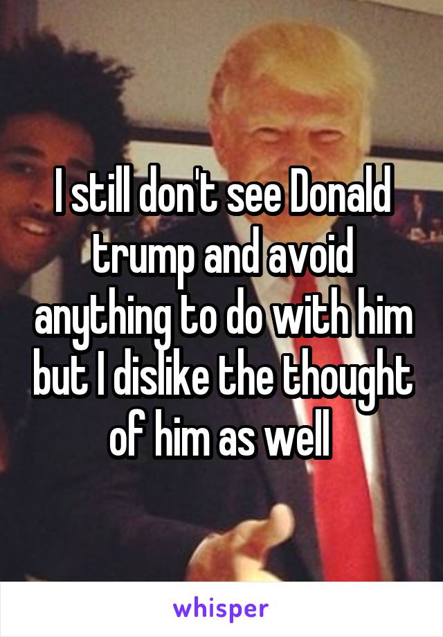 I still don't see Donald trump and avoid anything to do with him but I dislike the thought of him as well 