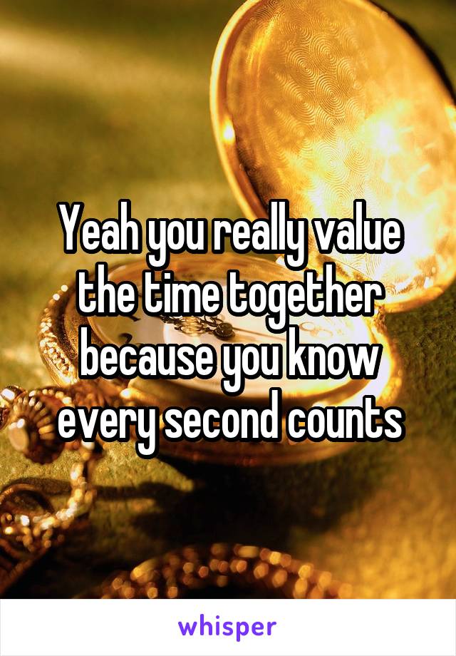 Yeah you really value the time together because you know every second counts