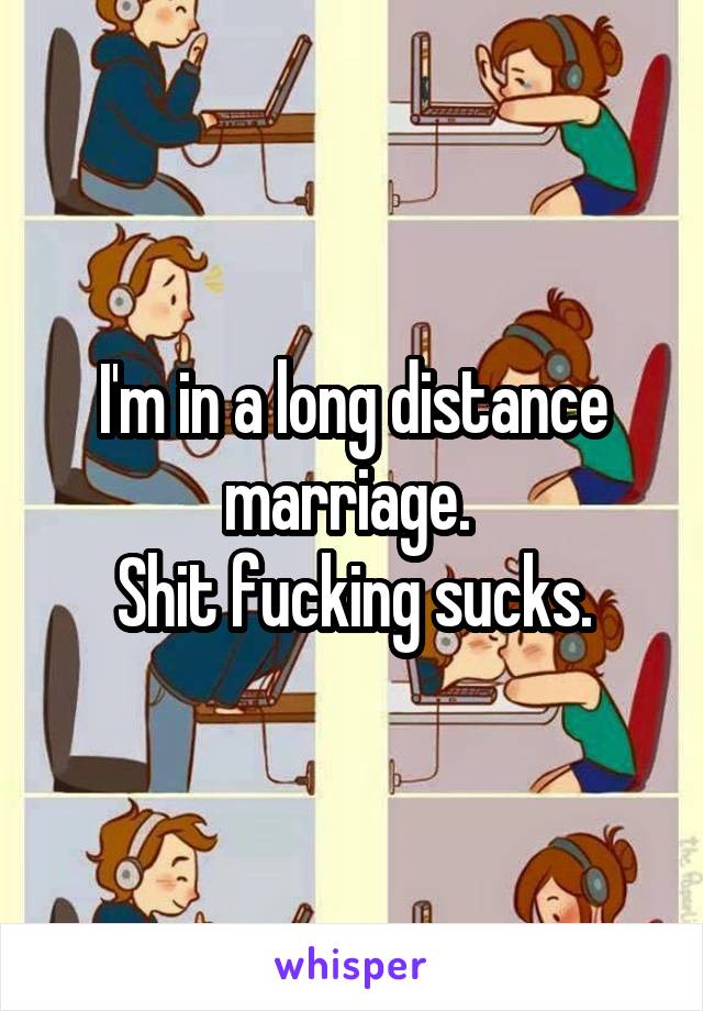 I'm in a long distance marriage. 
Shit fucking sucks.