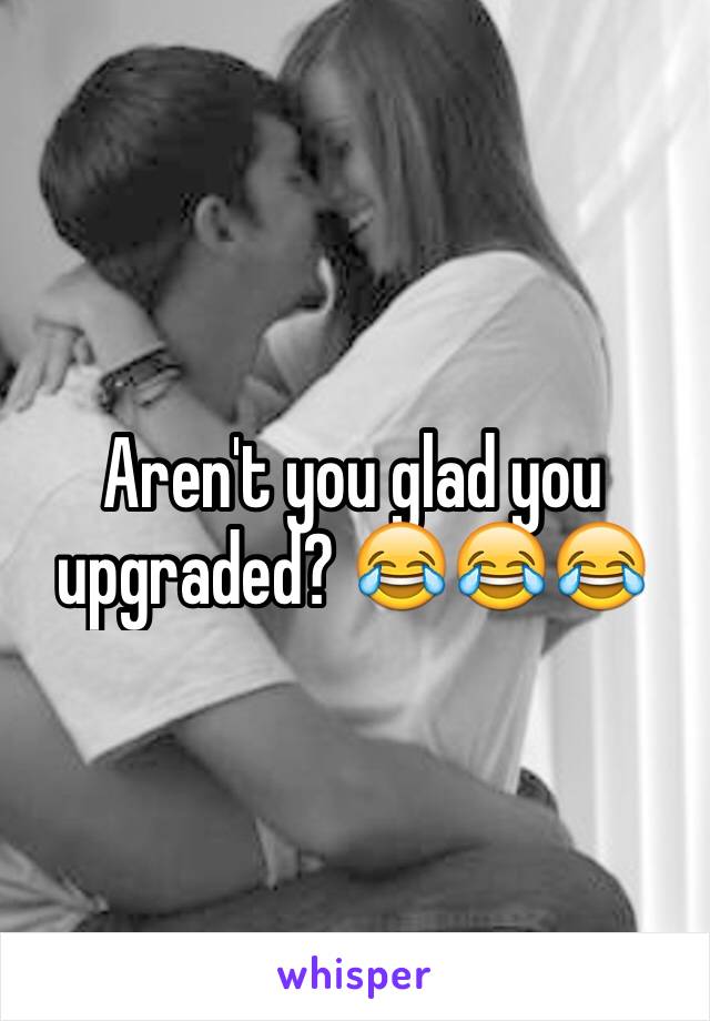 Aren't you glad you upgraded? 😂😂😂