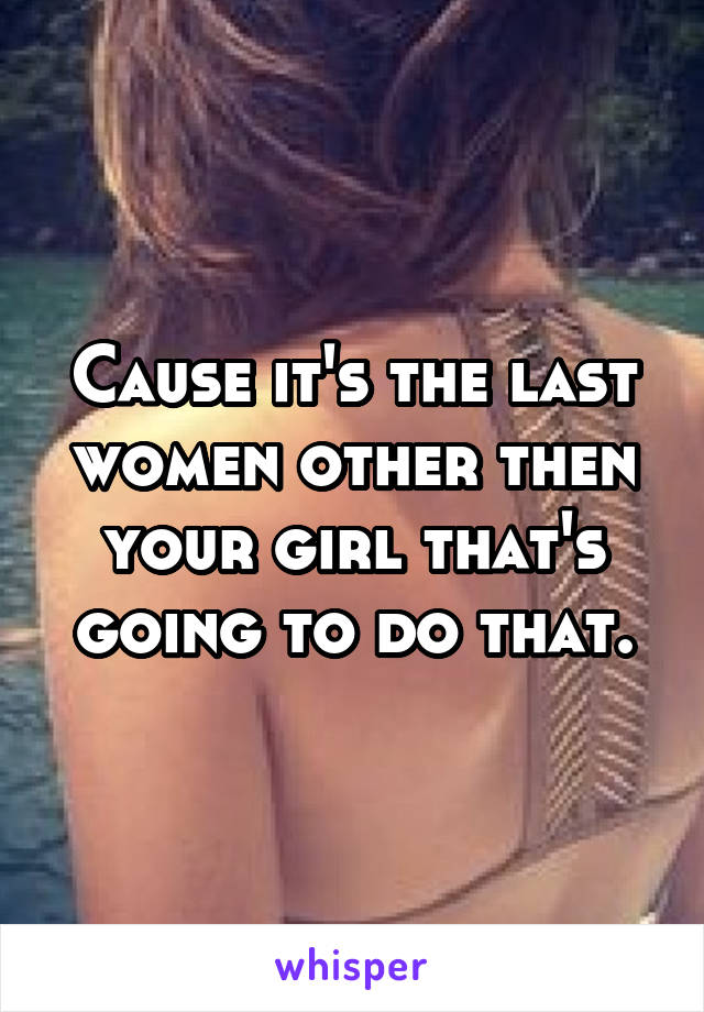 Cause it's the last women other then your girl that's going to do that.