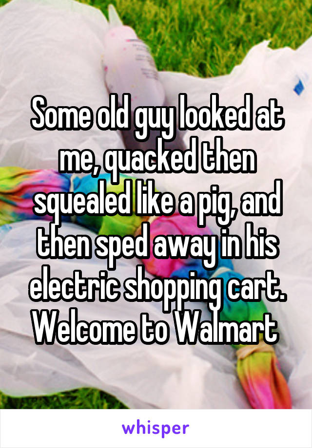 Some old guy looked at me, quacked then squealed like a pig, and then sped away in his electric shopping cart. Welcome to Walmart 