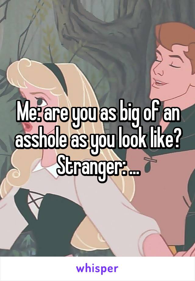 Me: are you as big of an asshole as you look like?
Stranger: ...