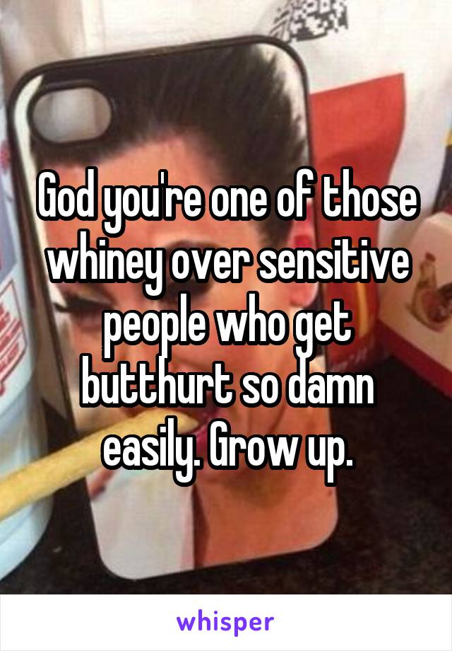 God you're one of those whiney over sensitive people who get butthurt so damn easily. Grow up.