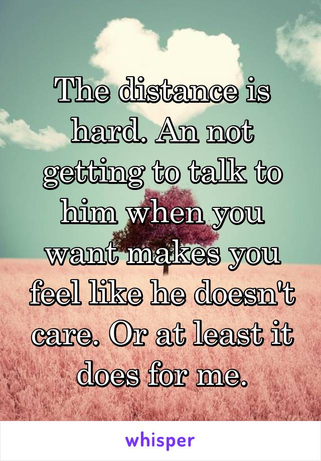 The distance is hard. An not getting to talk to him when you want makes you feel like he doesn't care. Or at least it does for me.