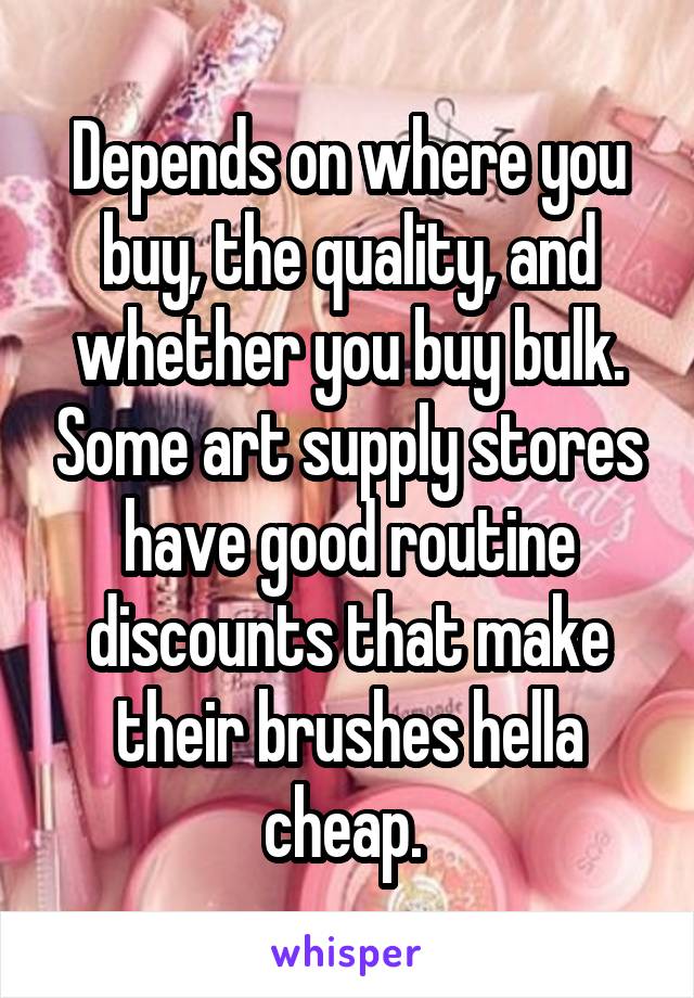 Depends on where you buy, the quality, and whether you buy bulk. Some art supply stores have good routine discounts that make their brushes hella cheap. 