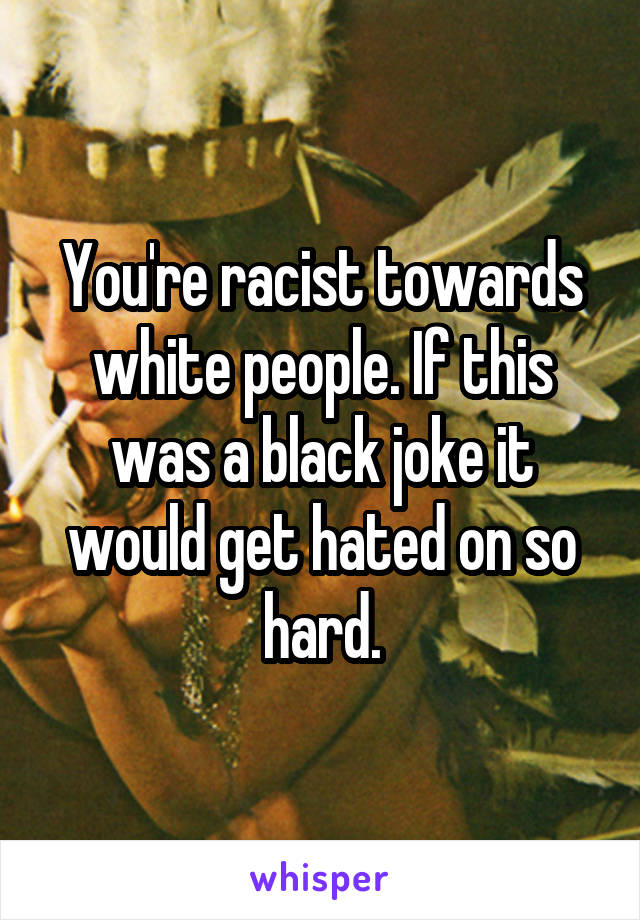 You're racist towards white people. If this was a black joke it would get hated on so hard.