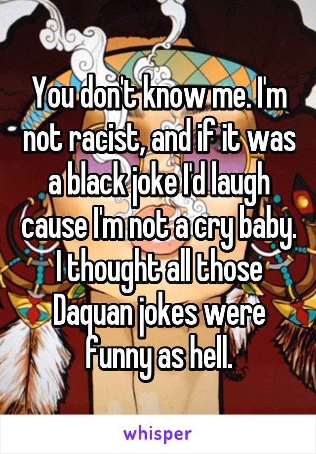 You don't know me. I'm not racist, and if it was a black joke I'd laugh cause I'm not a cry baby. I thought all those Daquan jokes were funny as hell.