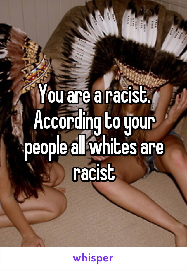 You are a racist. According to your people all whites are racist