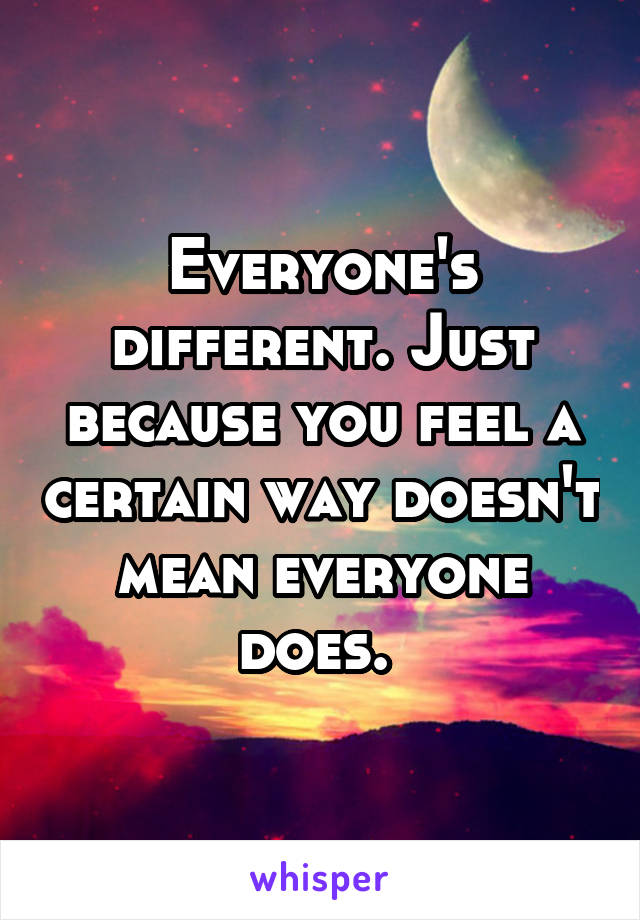 Everyone's different. Just because you feel a certain way doesn't mean everyone does. 