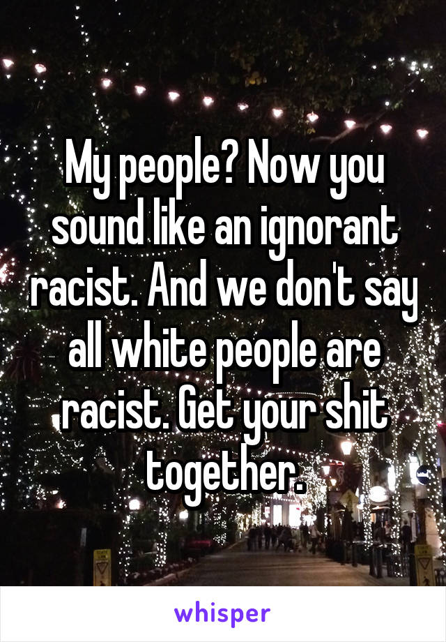 My people? Now you sound like an ignorant racist. And we don't say all white people are racist. Get your shit together.