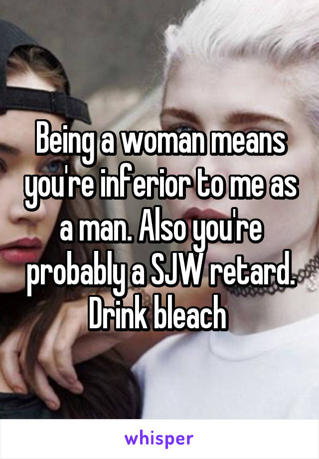 Being a woman means you're inferior to me as a man. Also you're probably a SJW retard. Drink bleach 