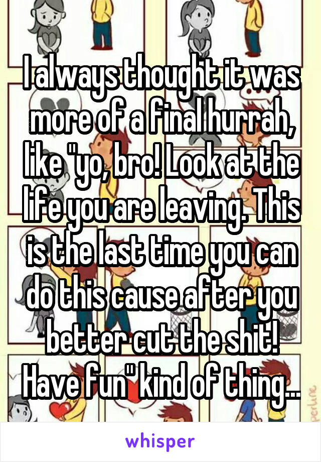 I always thought it was more of a final hurrah, like "yo, bro! Look at the life you are leaving. This is the last time you can do this cause after you better cut the shit! Have fun" kind of thing...