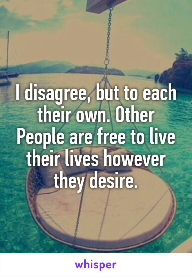 I disagree, but to each their own. Other People are free to live their lives however they desire.