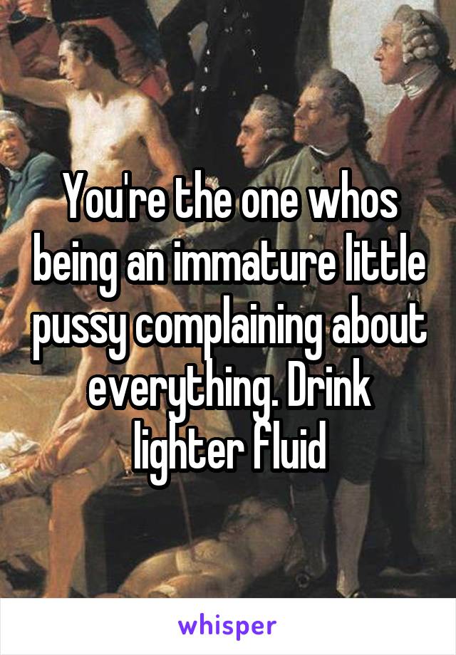 You're the one whos being an immature little pussy complaining about everything. Drink lighter fluid