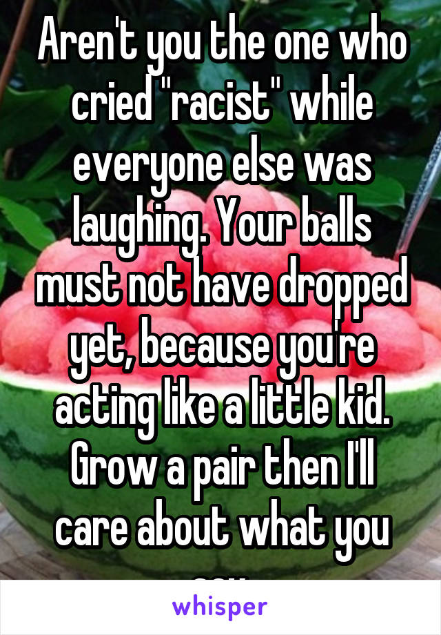 Aren't you the one who cried "racist" while everyone else was laughing. Your balls must not have dropped yet, because you're acting like a little kid. Grow a pair then I'll care about what you say.