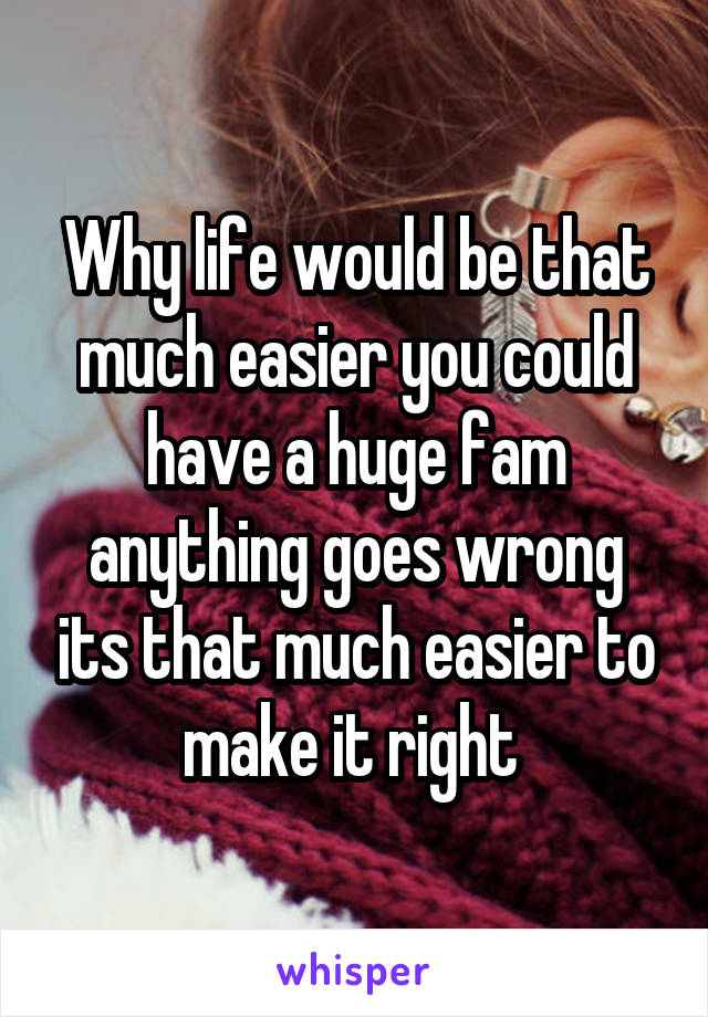 Why life would be that much easier you could have a huge fam anything goes wrong its that much easier to make it right 