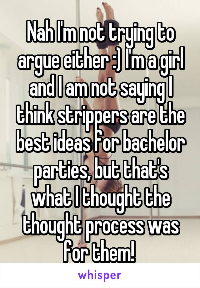 Nah I'm not trying to argue either :) I'm a girl and I am not saying I think strippers are the best ideas for bachelor parties, but that's what I thought the thought process was for them! 