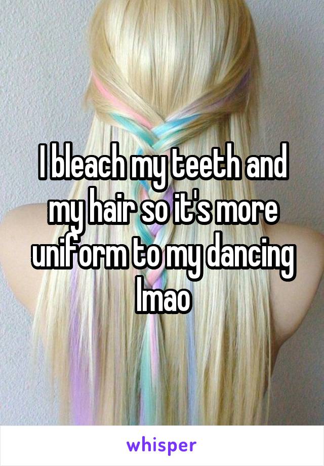 I bleach my teeth and my hair so it's more uniform to my dancing lmao