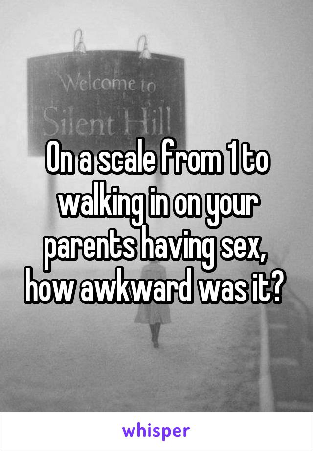 On a scale from 1 to walking in on your parents having sex,  how awkward was it? 