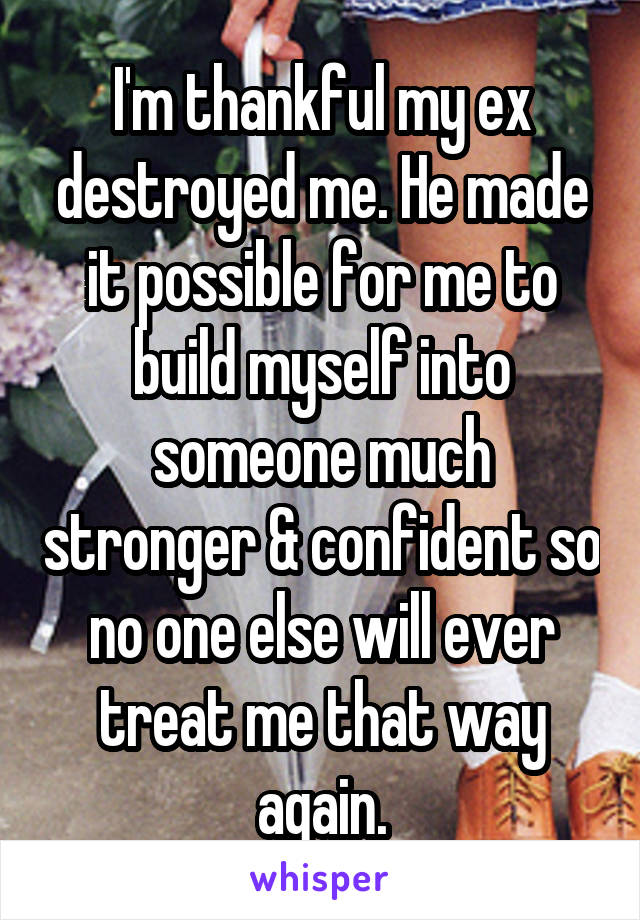 I'm thankful my ex destroyed me. He made it possible for me to build myself into someone much stronger & confident so no one else will ever treat me that way again.