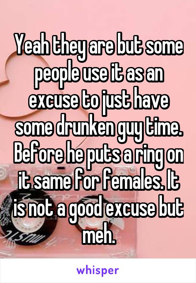 Yeah they are but some people use it as an excuse to just have some drunken guy time. Before he puts a ring on it same for females. It is not a good excuse but meh.