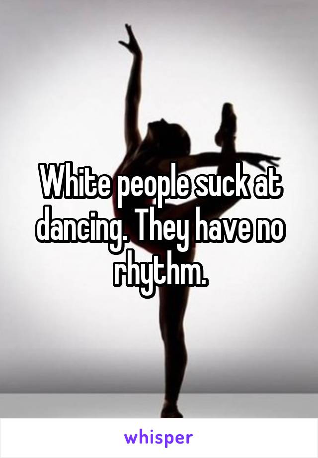 White people suck at dancing. They have no rhythm.