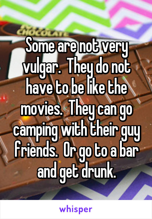 Some are not very vulgar.  They do not have to be like the movies.  They can go camping with their guy friends.  Or go to a bar and get drunk.