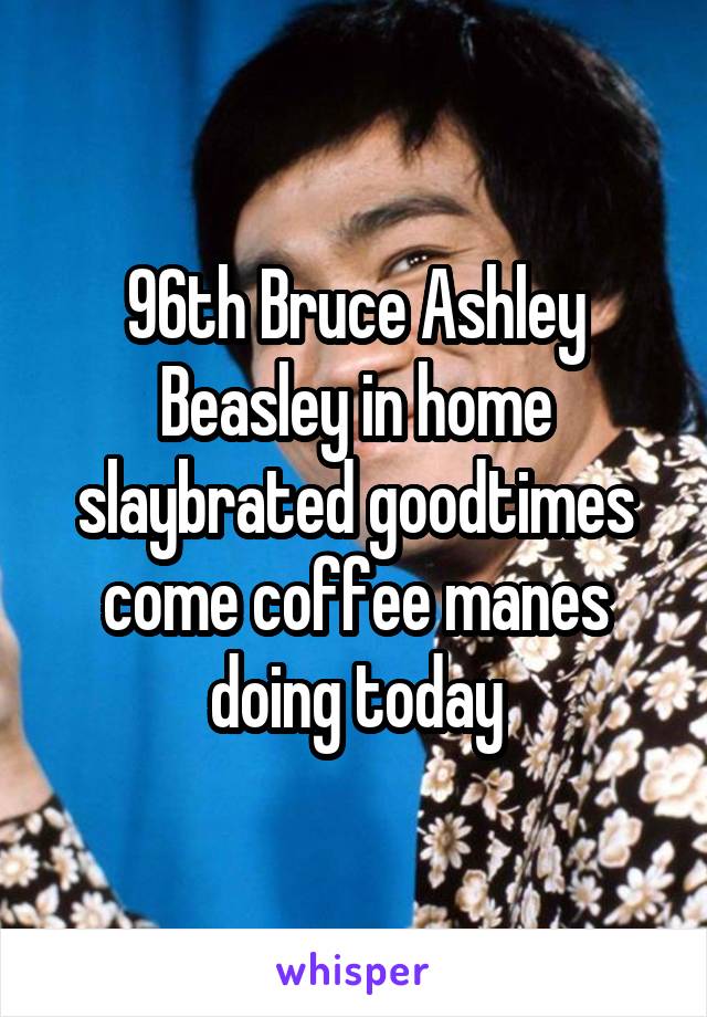 96th Bruce Ashley Beasley in home slaybrated goodtimes come coffee manes doing today