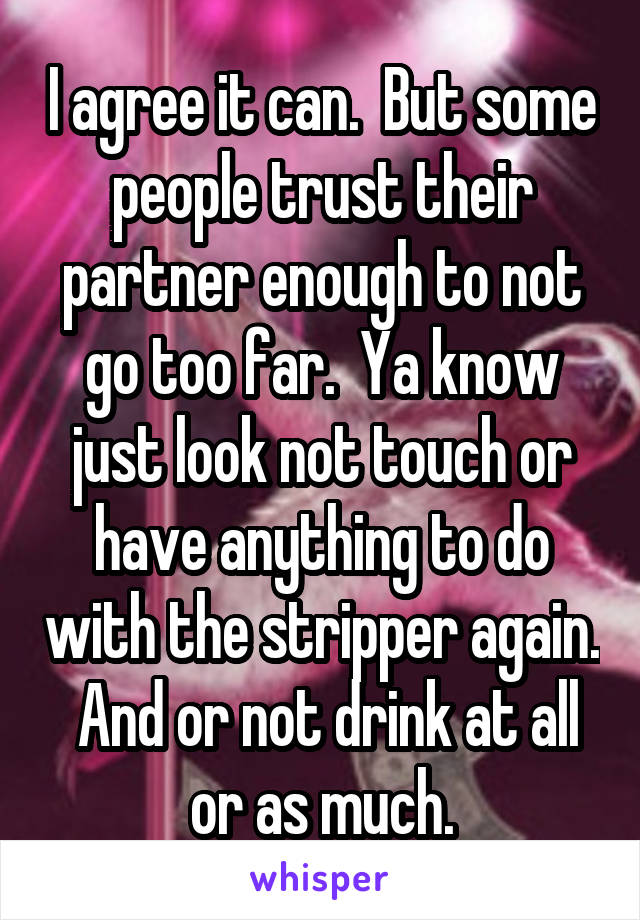 I agree it can.  But some people trust their partner enough to not go too far.  Ya know just look not touch or have anything to do with the stripper again.  And or not drink at all or as much.