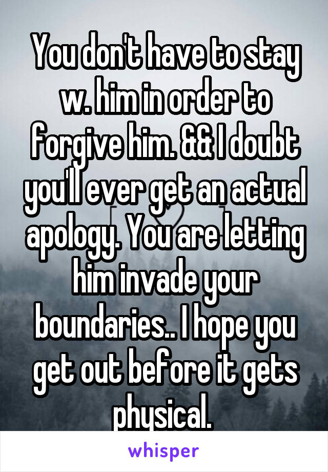 You don't have to stay w. him in order to forgive him. && I doubt you'll ever get an actual apology. You are letting him invade your boundaries.. I hope you get out before it gets physical. 