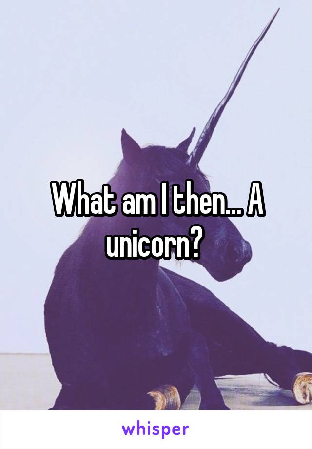 What am I then... A unicorn? 