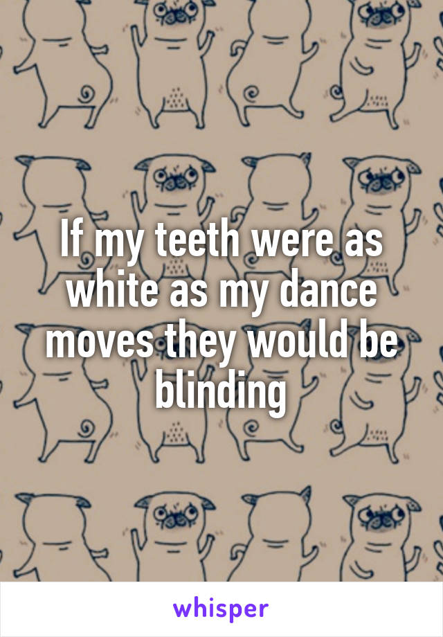 If my teeth were as white as my dance moves they would be blinding