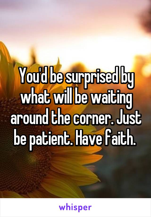 You'd be surprised by what will be waiting around the corner. Just be patient. Have faith. 