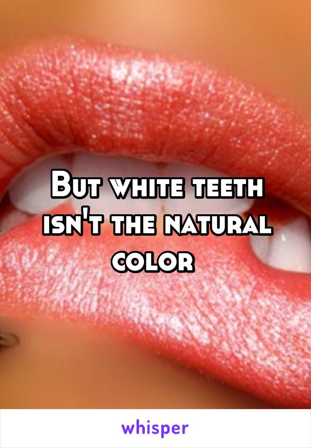 But white teeth isn't the natural color 