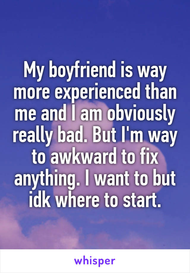 My boyfriend is way more experienced than me and I am obviously really bad. But I'm way to awkward to fix anything. I want to but idk where to start.