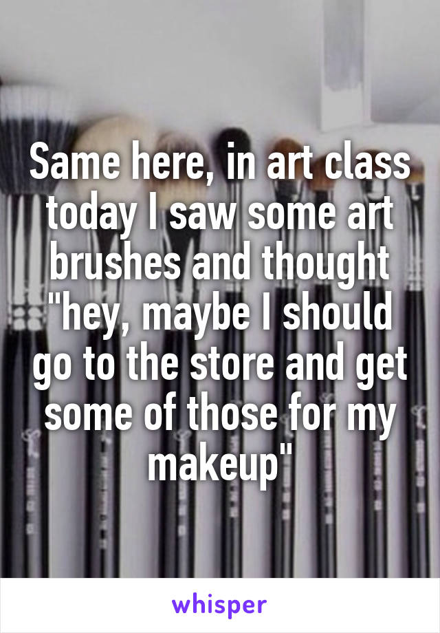 Same here, in art class today I saw some art brushes and thought "hey, maybe I should go to the store and get some of those for my makeup"