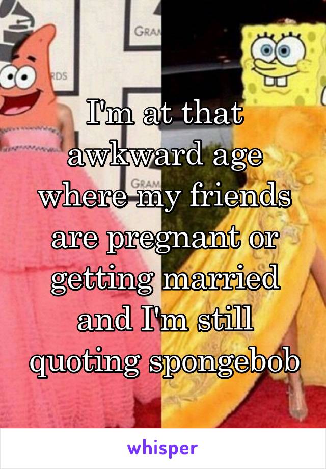 I'm at that awkward age where my friends are pregnant or getting married and I'm still quoting spongebob