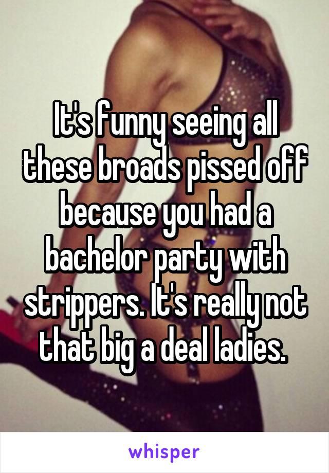 It's funny seeing all these broads pissed off because you had a bachelor party with strippers. It's really not that big a deal ladies. 