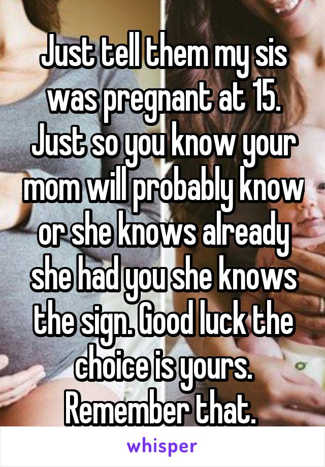 Just tell them my sis was pregnant at 15. Just so you know your mom will probably know or she knows already she had you she knows the sign. Good luck the choice is yours. Remember that. 