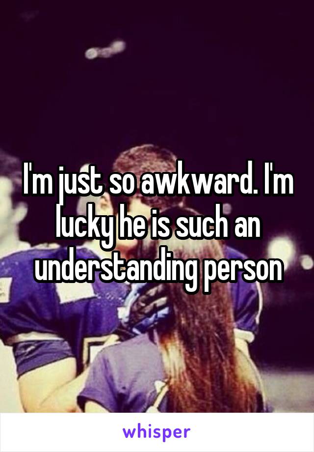 I'm just so awkward. I'm lucky he is such an understanding person