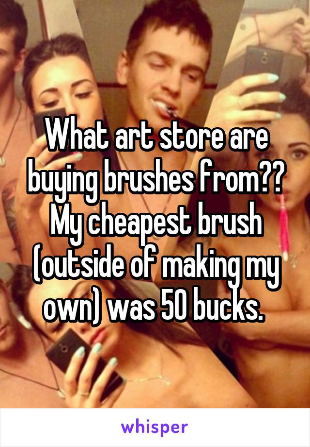 What art store are buying brushes from?? My cheapest brush (outside of making my own) was 50 bucks. 