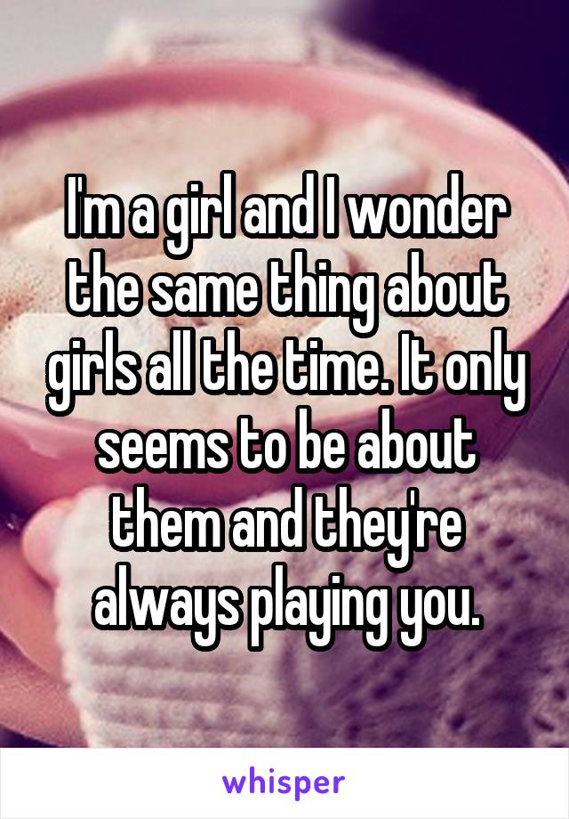 I'm a girl and I wonder the same thing about girls all the time. It only seems to be about them and they're always playing you.