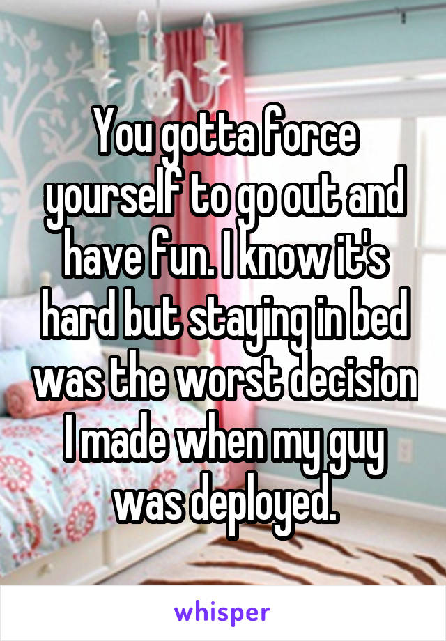 You gotta force yourself to go out and have fun. I know it's hard but staying in bed was the worst decision I made when my guy was deployed.