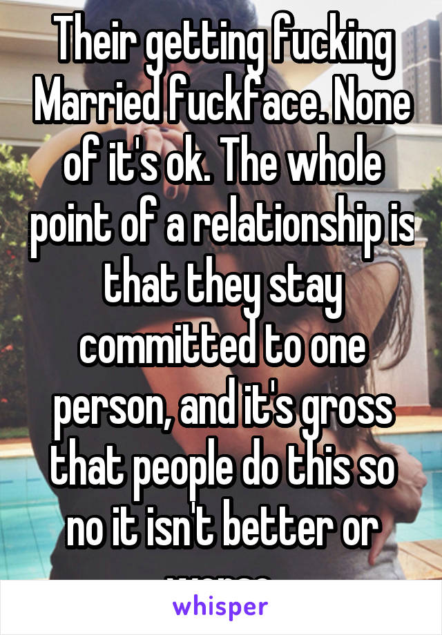 Their getting fucking Married fuckface. None of it's ok. The whole point of a relationship is that they stay committed to one person, and it's gross that people do this so no it isn't better or worse 