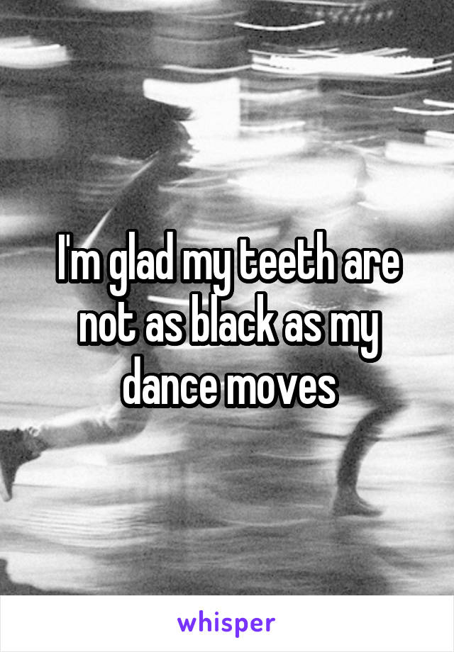 I'm glad my teeth are not as black as my dance moves