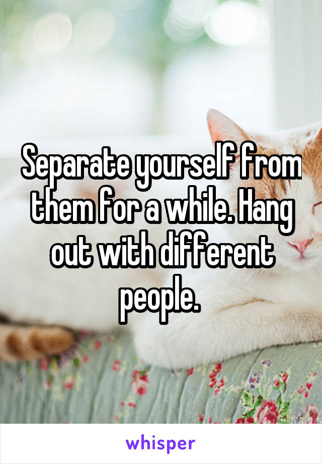 Separate yourself from them for a while. Hang out with different people. 