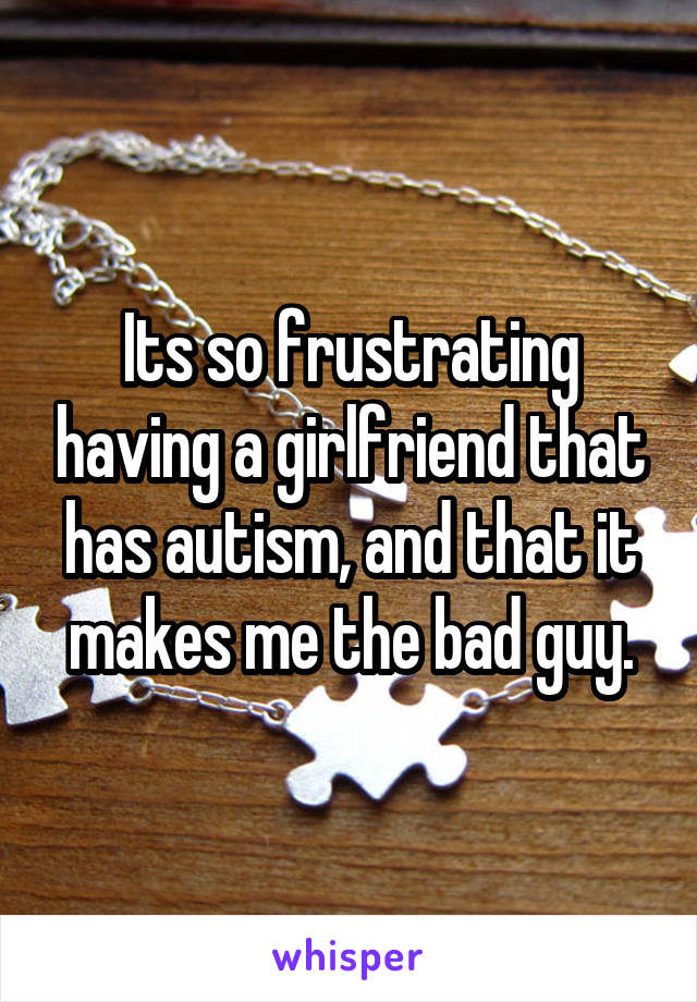 Its so frustrating having a girlfriend that has autism, and that it makes me the bad guy.