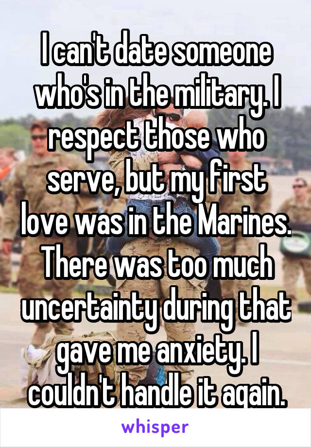 I can't date someone who's in the military. I respect those who serve, but my first love was in the Marines. There was too much uncertainty during that gave me anxiety. I couldn't handle it again.