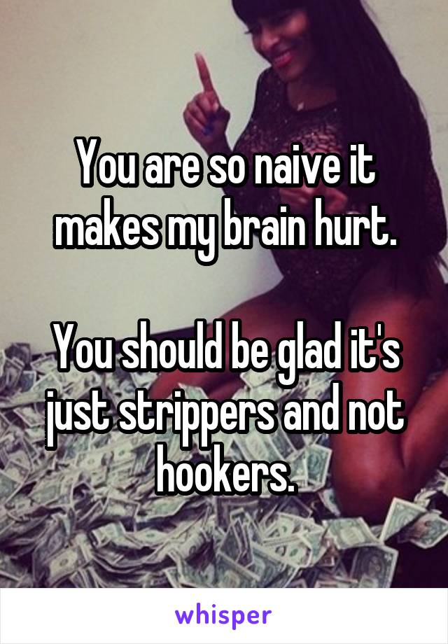 You are so naive it makes my brain hurt.

You should be glad it's just strippers and not hookers.